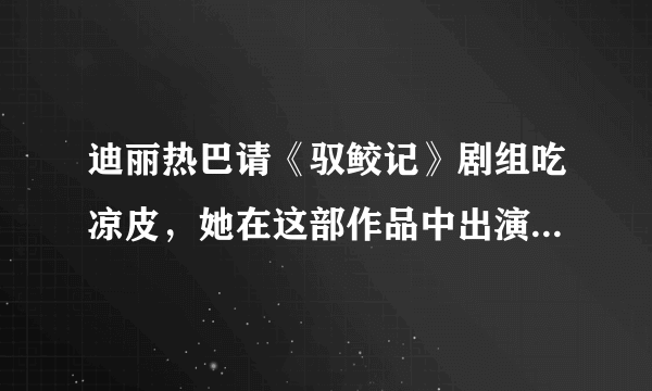 迪丽热巴请《驭鲛记》剧组吃凉皮，她在这部作品中出演了怎样的角色？