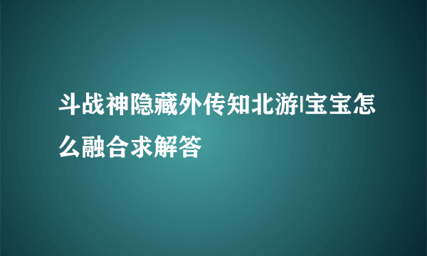 斗战神隐藏外传知北游|宝宝怎么融合求解答