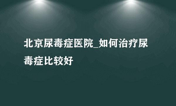 北京尿毒症医院_如何治疗尿毒症比较好