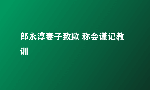 郎永淳妻子致歉 称会谨记教训