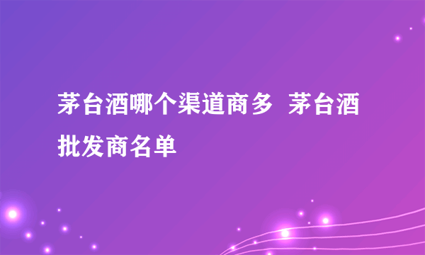 茅台酒哪个渠道商多  茅台酒批发商名单