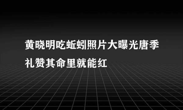 黄晓明吃蚯蚓照片大曝光唐季礼赞其命里就能红