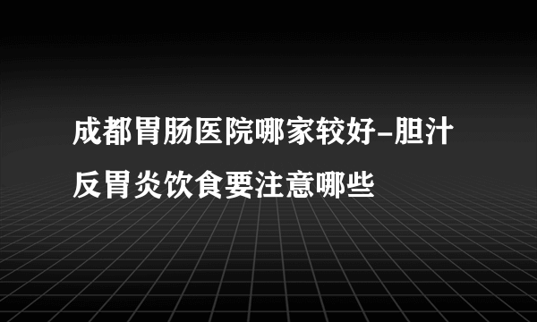 成都胃肠医院哪家较好-胆汁反胃炎饮食要注意哪些