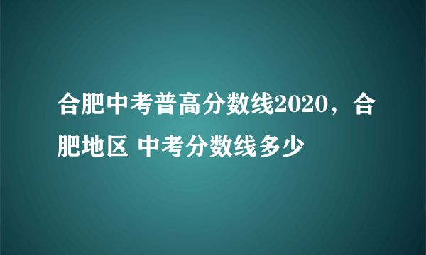 合肥中考普高分数线2020，合肥地区 中考分数线多少