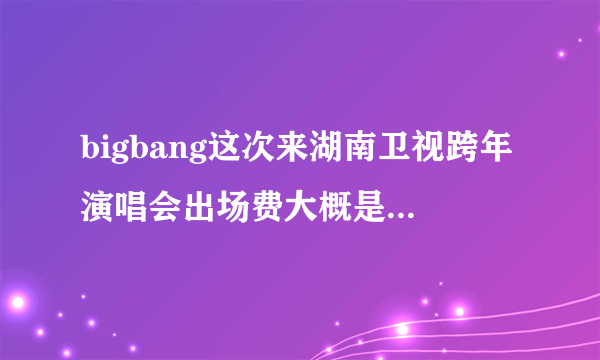 bigbang这次来湖南卫视跨年演唱会出场费大概是多少啊！