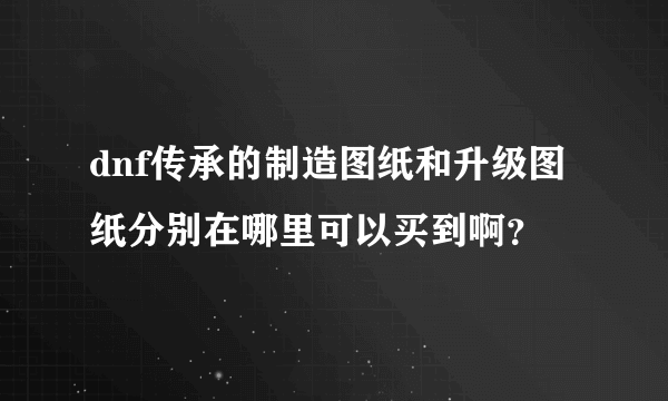 dnf传承的制造图纸和升级图纸分别在哪里可以买到啊？