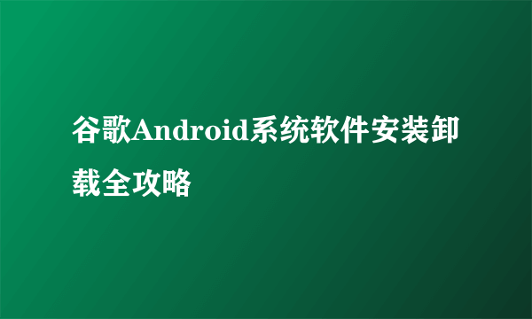 谷歌Android系统软件安装卸载全攻略