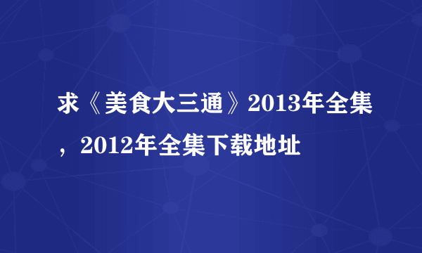 求《美食大三通》2013年全集，2012年全集下载地址