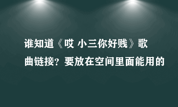 谁知道《哎 小三你好贱》歌曲链接？要放在空间里面能用的