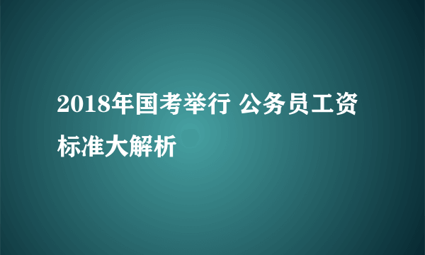 2018年国考举行 公务员工资标准大解析