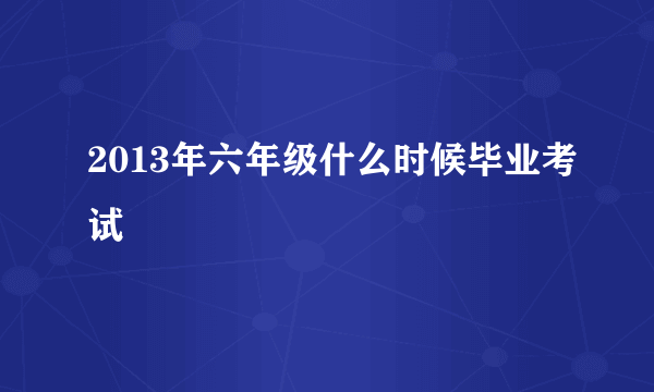 2013年六年级什么时候毕业考试