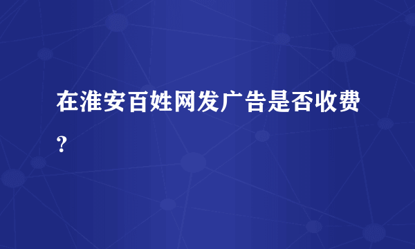 在淮安百姓网发广告是否收费？