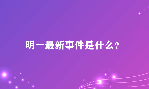 明一最新事件是什么？