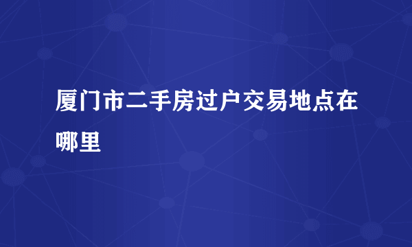 厦门市二手房过户交易地点在哪里