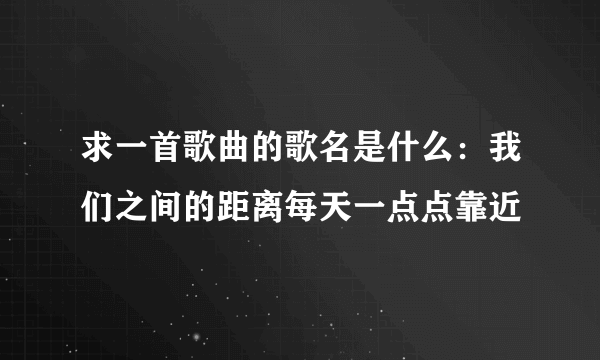 求一首歌曲的歌名是什么：我们之间的距离每天一点点靠近