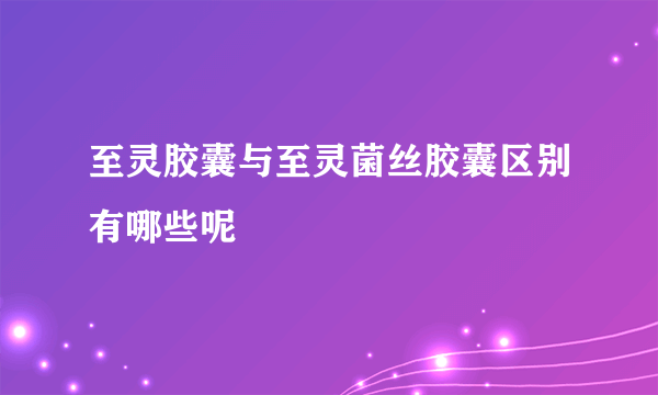 至灵胶囊与至灵菌丝胶囊区别有哪些呢