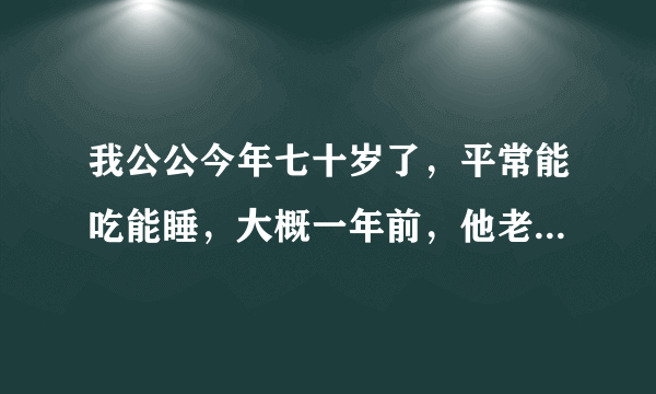 我公公今年七十岁了，平常能吃能睡，大概一年前，他老...