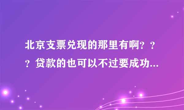 北京支票兑现的那里有啊？？？贷款的也可以不过要成功后付款的才可以。