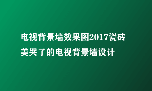 电视背景墙效果图2017瓷砖 美哭了的电视背景墙设计