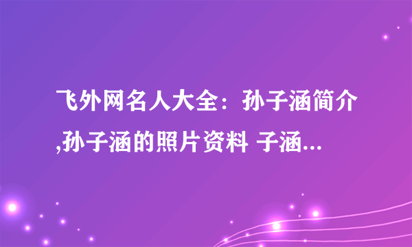 飞外网名人大全：孙子涵简介,孙子涵的照片资料 子涵简介,子涵的照片资料