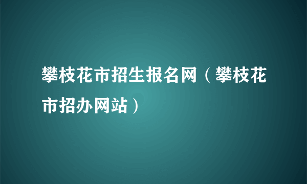 攀枝花市招生报名网（攀枝花市招办网站）