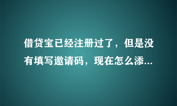 借贷宝已经注册过了，但是没有填写邀请码，现在怎么添加别人的邀请码。赐教