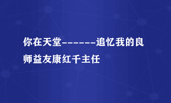 你在天堂------追忆我的良师益友康红千主任