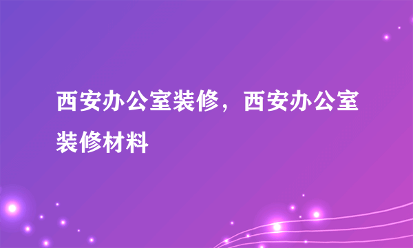 西安办公室装修，西安办公室装修材料