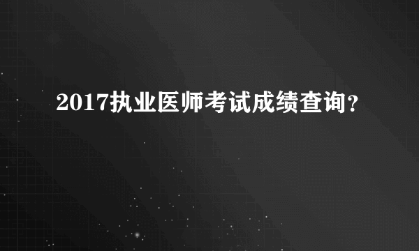 2017执业医师考试成绩查询？