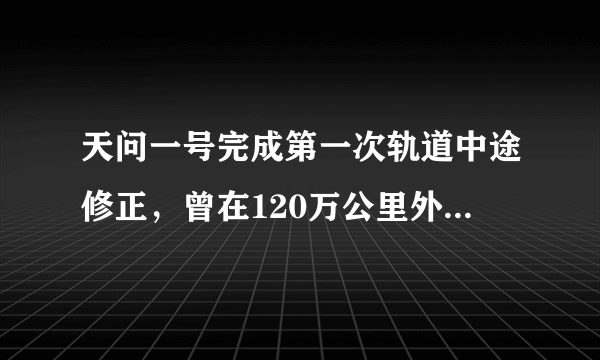 天问一号完成第一次轨道中途修正，曾在120万公里外深情回望地球