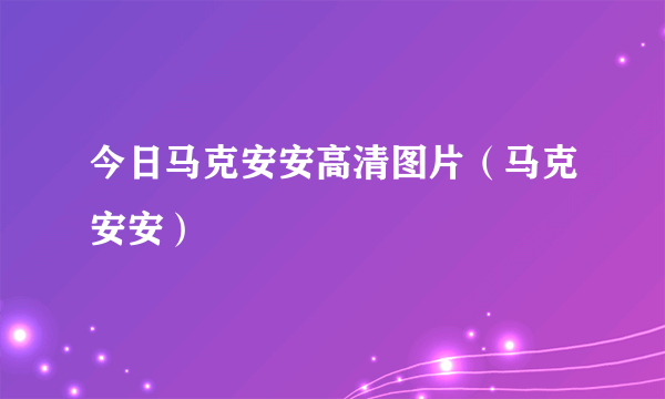 今日马克安安高清图片（马克安安）