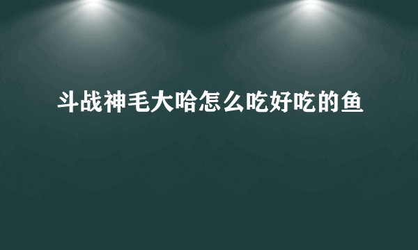 斗战神毛大哈怎么吃好吃的鱼