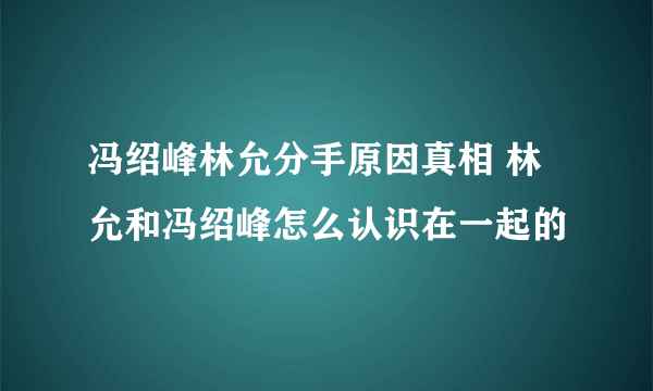 冯绍峰林允分手原因真相 林允和冯绍峰怎么认识在一起的