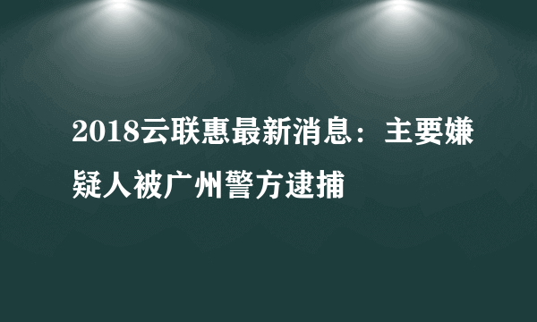 2018云联惠最新消息：主要嫌疑人被广州警方逮捕