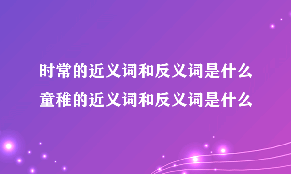 时常的近义词和反义词是什么童稚的近义词和反义词是什么