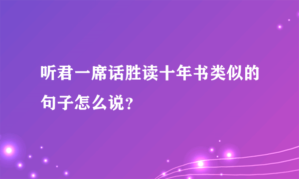 听君一席话胜读十年书类似的句子怎么说？