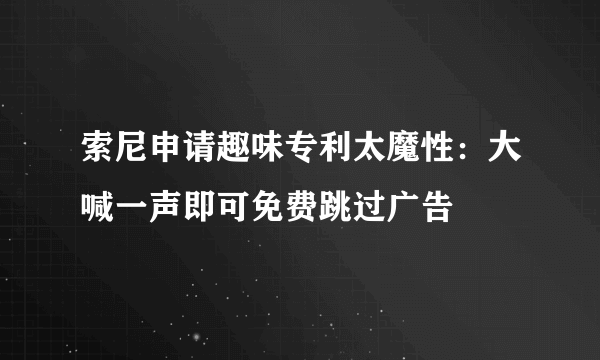 索尼申请趣味专利太魔性：大喊一声即可免费跳过广告