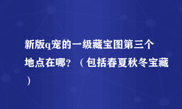 新版q宠的一级藏宝图第三个地点在哪？（包括春夏秋冬宝藏）