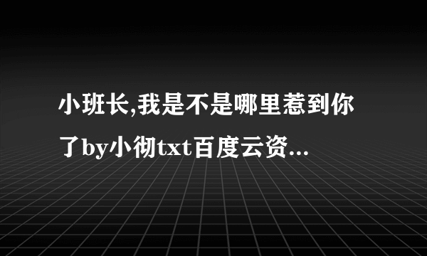 小班长,我是不是哪里惹到你了by小彻txt百度云资源，谢谢