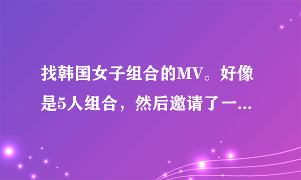 找韩国女子组合的MV。好像是5人组合，然后邀请了一个男的唱中间。