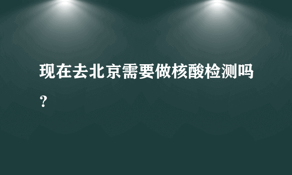 现在去北京需要做核酸检测吗？