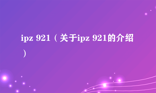 ipz 921（关于ipz 921的介绍）