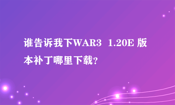 谁告诉我下WAR3  1.20E 版本补丁哪里下载？