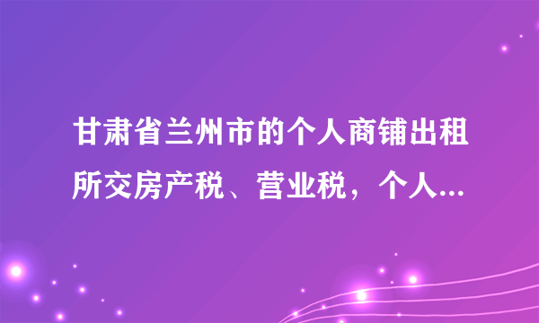 甘肃省兰州市的个人商铺出租所交房产税、营业税，个人所得税是多少