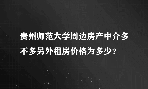 贵州师范大学周边房产中介多不多另外租房价格为多少？