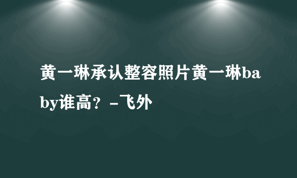 黄一琳承认整容照片黄一琳baby谁高？-飞外