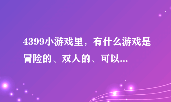 4399小游戏里，有什么游戏是冒险的、双人的、可以抓宠物的、闯关的。谁知道，求解......................