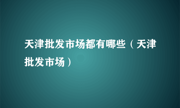 天津批发市场都有哪些（天津批发市场）