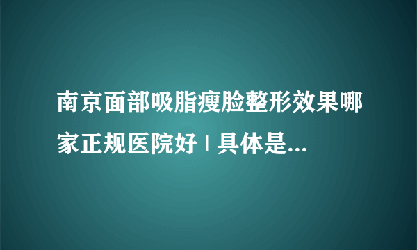 南京面部吸脂瘦脸整形效果哪家正规医院好 | 具体是怎么收费的_请问面部吸脂手术做得较好的专家是？