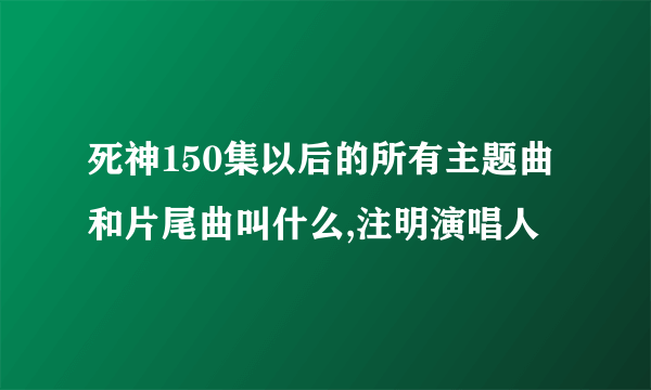 死神150集以后的所有主题曲和片尾曲叫什么,注明演唱人